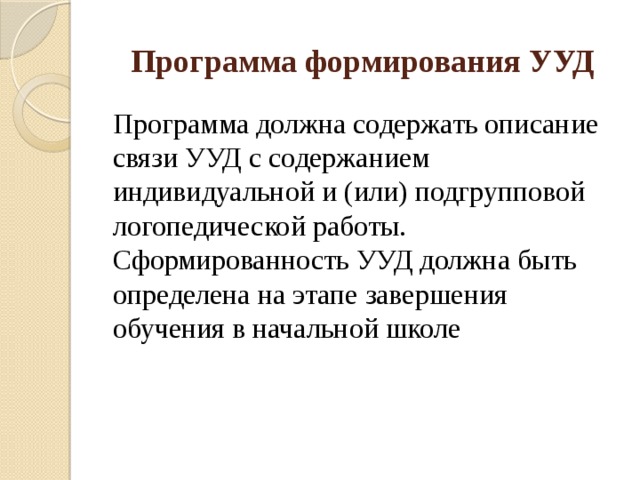 Программа формирования УУД Программа должна содержать описание связи УУД с содержанием индивидуальной и (или) подгрупповой логопедической работы. Сформированность УУД должна быть определена на этапе завершения обучения в начальной школе 