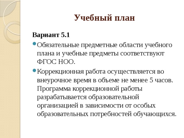 Учебный план Вариант 5.1 Обязательные предметные области учебного плана и учебные предметы соответствуют ФГОС НОО. Коррекционная работа осуществляется во внеурочное время в объеме не менее 5 часов. Программа коррекционной работы разрабатывается образовательной организацией в зависимости от особых образовательных потребностей обучающихся. 