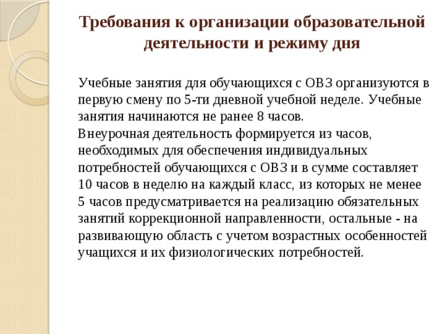 Требования к организации образовательной деятельности и режиму дня    Учебные занятия для обучающихся с ОВЗ организуются в первую смену по 5-ти дневной учебной неделе. Учебные занятия начинаются не ранее 8 часов.   Внеурочная деятельность формируется из часов, необходимых для обеспечения индивидуальных потребностей обучающихся с ОВЗ и в сумме составляет 10 часов в неделю на каждый класс, из которых не менее 5 часов предусматривается на реализацию обязательных занятий коррекционной направленности, остальные - на развивающую область с учетом возрастных особенностей учащихся и их физиологических потребностей.   