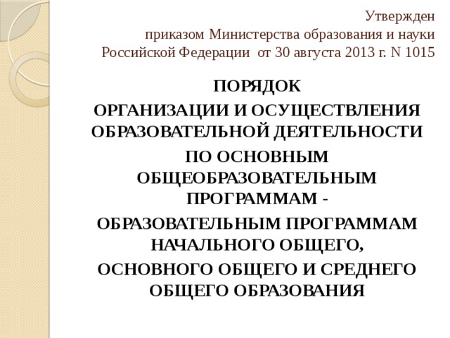 Утвержден  приказом Министерства образования и науки  Российской Федерации от 30 августа 2013 г. N 1015   ПОРЯДОК ОРГАНИЗАЦИИ И ОСУЩЕСТВЛЕНИЯ ОБРАЗОВАТЕЛЬНОЙ ДЕЯТЕЛЬНОСТИ ПО ОСНОВНЫМ ОБЩЕОБРАЗОВАТЕЛЬНЫМ ПРОГРАММАМ - ОБРАЗОВАТЕЛЬНЫМ ПРОГРАММАМ НАЧАЛЬНОГО ОБЩЕГО, ОСНОВНОГО ОБЩЕГО И СРЕДНЕГО ОБЩЕГО ОБРАЗОВАНИЯ 