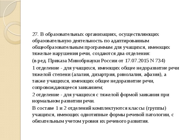 27. В образовательных организациях, осуществляющих образовательную деятельность по адаптированным общеобразовательным программам для учащихся, имеющих тяжелые нарушения речи, создаются два отделения: (в ред. Приказа Минобрнауки России от 17.07.2015 N 734) 1 отделение - для учащихся, имеющих общее недоразвитие речи тяжелой степени (алалия, дизартрия, ринолалия, афазия), а также учащихся, имеющих общее недоразвитие речи, сопровождающееся заиканием; 2 отделение - для учащихся с тяжелой формой заикания при нормальном развитии речи. В составе 1 и 2 отделений комплектуются классы (группы) учащихся, имеющих однотипные формы речевой патологии, с обязательным учетом уровня их речевого развития. 