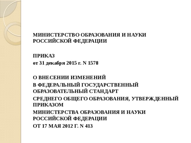 МИНИСТЕРСТВО ОБРАЗОВАНИЯ И НАУКИ РОССИЙСКОЙ ФЕДЕРАЦИИ   ПРИКАЗ от 31 декабря 2015 г. N 1578   О ВНЕСЕНИИ ИЗМЕНЕНИЙ В ФЕДЕРАЛЬНЫЙ ГОСУДАРСТВЕННЫЙ ОБРАЗОВАТЕЛЬНЫЙ СТАНДАРТ СРЕДНЕГО ОБЩЕГО ОБРАЗОВАНИЯ, УТВЕРЖДЕННЫЙ ПРИКАЗОМ МИНИСТЕРСТВА ОБРАЗОВАНИЯ И НАУКИ РОССИЙСКОЙ ФЕДЕРАЦИИ ОТ 17 МАЯ 2012 Г. N 413 