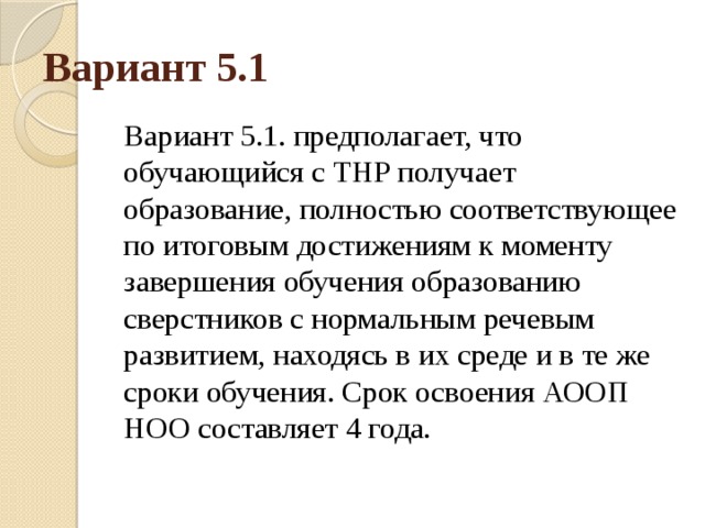 Вариант 5.1 Вариант 5.1. предполагает, что обучающийся с ТНР получает образование, полностью соответствующее по итоговым достижениям к моменту завершения обучения образованию сверстников с нормальным речевым развитием, находясь в их среде и в те же сроки обучения. Срок освоения АООП НОО составляет 4 года. 