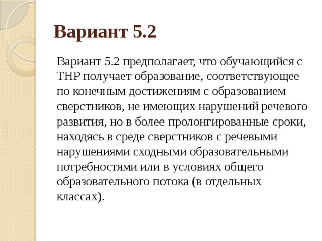 Вариант 5.2 Вариант 5.2 предполагает, что обучающийся с ТНР получает образование, соответствующее по конечным достижениям с образованием сверстников, не имеющих нарушений речевого развития, но в более пролонгированные сроки, находясь в среде сверстников с речевыми нарушениями сходными образовательными потребностями или в условиях общего образовательного потока (в отдельных классах). 