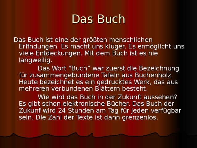 Das Buch  Das Buch ist eine der größten menschlichen Erfindungen. Es macht uns klüger. Es ermöglicht uns viele Entdeckungen. Mit dem Buch ist es nie langweilig.  Das Wort “Buch” war zuerst die Bezeichnung für zusammengebundene Tafeln aus Buchenholz. Heute bezeichnet es ein gedrucktes Werk, das aus mehreren verbundenen Blättern besteht.  Wie wird das Buch in der Zukunft aussehen? Es gibt schon elektronische Bücher. Das Buch der Zukunf wird 24 Stunden am Tag für jeden verfügbar sein. Die Zahl der Texte ist dann grenzenlos. 