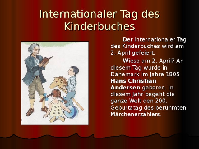 Internationaler Tag des Kinderbuches  D er Internationaler Tag des Kinderbuches wird am 2. April gefeiert.  W ieso am 2. April? An diesem Tag wurde in D änemark im Jahre 1805 Hans Christian Andersen geboren. In diesem Jahr begeht die ganze Welt den 200. Geburtatag des berühmten Märchenerzählers. 