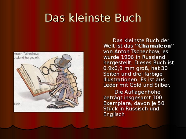 Das kleinste Buch  Das kleinste Buch der Welt ist das “Cham äleon” von Anton Tschechow, es wurde 1996 in Russland hergestellt. Dieses Buch ist 0,9x0,9 mm groß, hat 30 Seiten und drei farbige illustrationen. Es ist aus Leder mit Gold und Silber.  Die Auflagenhöhe beträgt insgesamt 100 Exemplare, davon je 50 Stück in Russisch und Englisch 