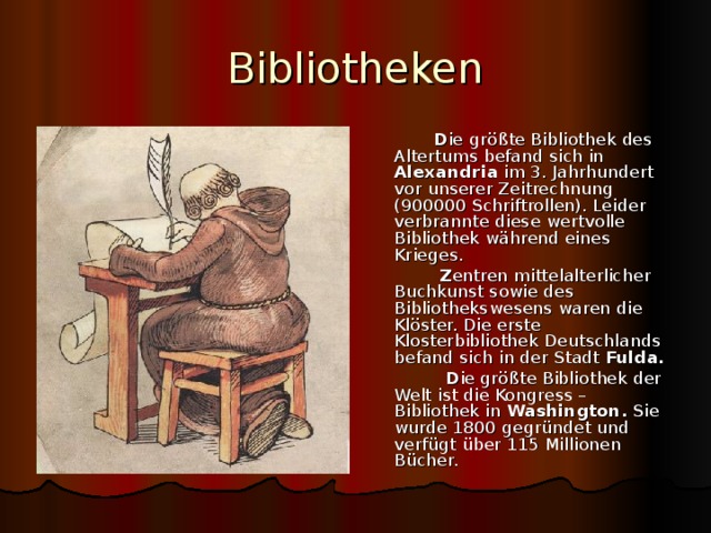 Bibliotheken  D ie gr ößte Bibliothek des Altertums befand sich in Alexandria im 3. Jahrhundert vor unserer Zeitrechnung (900000 Schriftrollen). Leider verbrannte diese wertvolle Bibliothek während eines Krieges.  Z entren mittelalterlicher Buchkunst sowie des Bibliothekswesens waren die Klöster. Die erste Klosterbibliothek Deutschlands befand sich in der Stadt Fulda.  D ie größte Bibliothek der Welt ist die Kongress – Bibliothek in Washington. Sie wurde 1800 gegründet und verfügt über 115 Millionen Bücher. 