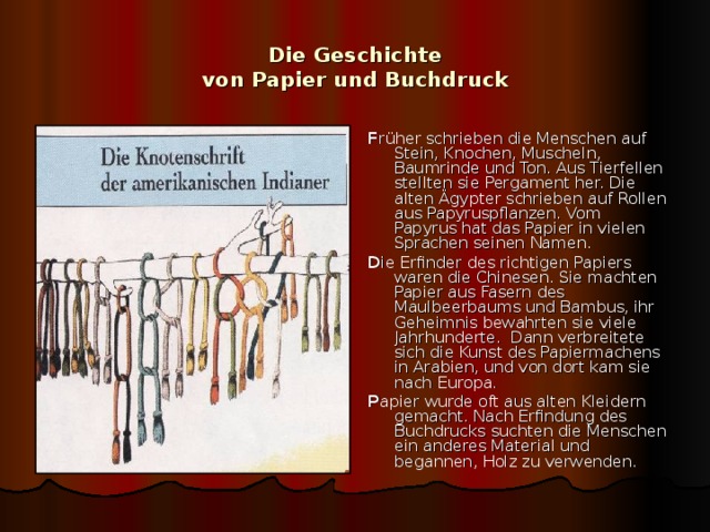 Die Geschichte  von Papier und Buchdruck F r üher schrieben die Menschen auf Stein, Knochen, Muscheln, Baumrinde und Ton. Aus Tierfellen stellten sie Pergament her. Die alten Ägypter schrieben auf Rollen aus Papyruspflanzen. Vom Papyrus hat das Papier in vielen Sprachen seinen Namen. D ie Erfinder des richtigen Papiers waren die Chinesen. Sie machten Papier aus Fasern des Maulbeerbaums und Bambus, ihr Geheimnis bewahrten sie viele Jahrhunderte. Dann verbreitete sich die Kunst des Papiermachens in Arabien, und von dort kam sie nach Europa. P apier wurde oft aus alten Kleidern gemacht. Nach Erfindung des Buchdrucks suchten die Menschen ein anderes Material und begannen, Holz zu verwenden. 