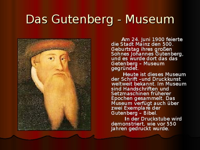 Das Gutenberg - Museum  A m 24. Juni 1900 feierte die Stadt Mainz den 500. Geburtstag ihres gro ßen Sohnes Johannes Gutenberg, und es wurde dort das das Getenberg – Museum gegründet.  H eute ist dieses Museum der Schrift –und Druckkunst weltweit bekannt. Im Museum sind Handschriften und Setzmaschinen früherer Epochen gesammelt. Das Museum verfügt auch über zwei Exemplare der Gutenberg – Bibel.  I n der Druckstube wird demonstriert, wie vor 550 Jahren gedruckt wurde. 