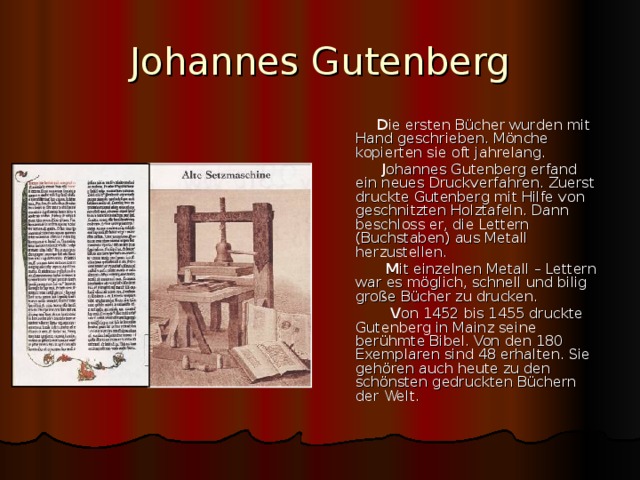 Johannes Gutenberg  D ie ersten B ücher wurden mit Hand geschrieben. Mönche kopierten sie oft jahrelang.  J ohannes Gutenberg erfand ein neues Druckverfahren. Zuerst druckte Gutenberg mit Hilfe von geschnitzten Holztafeln. Dann beschloss er, die Lettern (Buchstaben) aus Metall herzustellen.  M it einzelnen Metall – Lettern war es möglich, schnell und bilig große Bücher zu drucken.  V on 1452 bis 1455 druckte Gutenberg in Mainz seine berühmte Bibel. Von den 180 Exemplaren sind 48 erhalten. Sie gehören auch heute zu den schönsten gedruckten Büchern der Welt. 