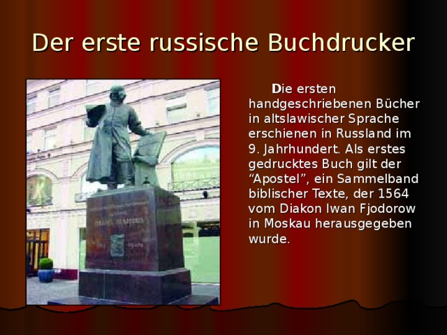 Der erste russische Buchdrucker   D ie ersten handgeschriebenen B ücher in altslawischer Sprache erschienen in Russland im 9. Jahrhundert. Als erstes gedrucktes Buch gilt der “Apostel”, ein Sammelband biblischer Texte, der 1564 vom Diakon Iwan Fjodorow in Moskau herausgegeben wurde. 