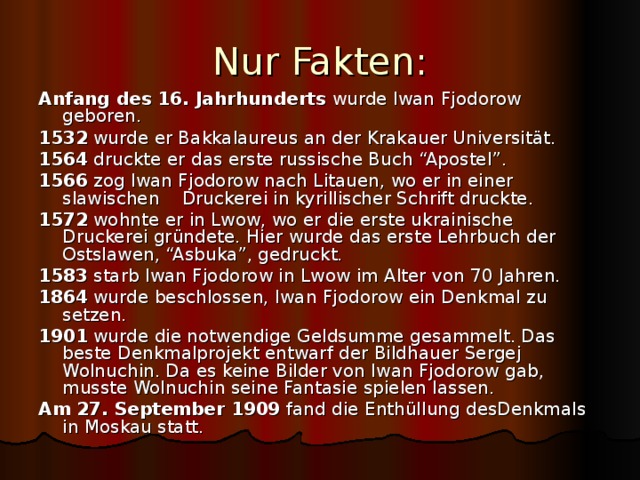 Nur Fakten: Anfang des 16. Jahrhunderts wurde Iwan Fjodorow geboren. 1532 wurde er Bakkalaureus an der Krakauer Universit ät. 1564 druckte er das erste russische Buch “Apostel”. 1566 zog Iwan Fjodorow nach Litauen, wo er in einer slawischen Druckerei in kyrillischer Schrift druckte. 1572 wohnte er in Lwow, wo er die erste ukrainische Druckerei gründete. Hier wurde das erste Lehrbuch der Ostslawen, “Asbuka”, gedruckt. 1583 starb Iwan Fjodorow in Lwow im Alter von 70 Jahren. 1864 wurde beschlossen, Iwan Fjodorow ein Denkmal zu setzen. 1901 wurde die notwendige Geldsumme gesammelt. Das beste Denkmalprojekt entwarf der Bildhauer Sergej Wolnuchin. Da es keine Bilder von Iwan Fjodorow gab, musste Wolnuchin seine Fantasie spielen lassen. Am 27. September 1909 fand die Enthüllung desDenkmals in Moskau statt. 