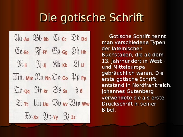 Die gotische Schrift  G otische Schrift nennt man verschiedene Typen der lateinischen Buchstaben, die ab dem 13. Jahrhundert in West - und Mitteleuropa gebr äuchlich waren. Die erste gotische Schrift entstand in Nordfrankreich. Johannes Gutenberg verwendete sie als erste Druckschrift in seiner Bibel. 