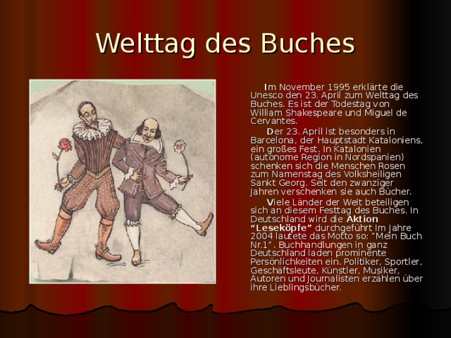 Welttag des Buches  I m November 1995 erkl ärte die Unesco den 23. April zum Welttag des Buches. Es ist der Todestag von William Shakespeare und Miguel de Cervantes.  D er 23. April ist besonders in Barcelona, der Hauptstadt Kataloniens, ein großes Fest. In Katalonien (autonome Region in Nordspanien) schenken sich die Menschen Rosen zum Namenstag des Volksheiligen Sankt Georg. Seit den zwanziger Jahren verschenken sie auch Bücher.  V iele Länder der Welt beteiligen sich an diesem Festtag des Buches. In Deutschland wird die Aktion “Leseköpfe” durchgeführt Im Jahre 2004 lautete das Motto so: “Mein Buch Nr.1”. Buchhandlungen in ganz Deutschland laden prominente Persönlichkeiten ein. Politiker, Sportler, Geschäftsleute, Künstler, Musiker, Autoren und Journalisten erzählen über ihre Lieblingsbücher. 