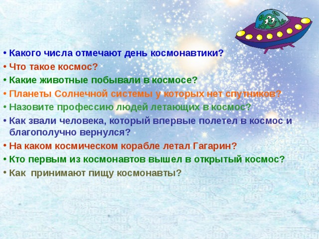 Какого числа отмечают день космонавтики?  Что такое космос? Какие животные побывали в космосе? Планеты Солнечной системы у которых нет спутников? Назовите профессию людей летающих в космос? Как звали человека, который впервые полетел в космос и благополучно вернулся? На каком космическом корабле летал Гагарин? Кто первым из космонавтов вышел в открытый космос? Как принимают пищу космонавты?   