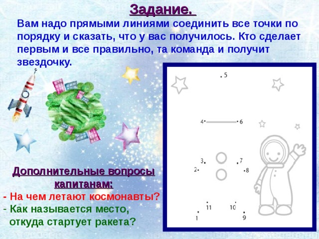 Задание. Вам надо прямыми линиями соединить все точки по порядку и сказать, что у вас получилось. Кто сделает первым и все правильно, та команда и получит звездочку. Дополнительные вопросы капитанам: - На чем летают космонавты?  Как называется место,  откуда стартует ракета? 