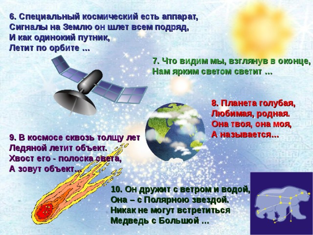 6. Специальный космический есть аппарат,   Сигналы на Землю он шлет всем подряд,  И как одинокий путник,  Летит по орбите … 7. Что видим мы, взглянув в оконце,  Нам ярким светом светит … 8. Планета голубая,  Любимая, родная.  Она твоя, она моя,  А называется… 9. В космосе сквозь толщу лет  Ледяной летит объект.  Хвост его - полоска света,  А зовут объект… 10. Он дружит с ветром и водой,  Она – с Полярною звездой.   Никак не могут встретиться  Медведь с Большой … 