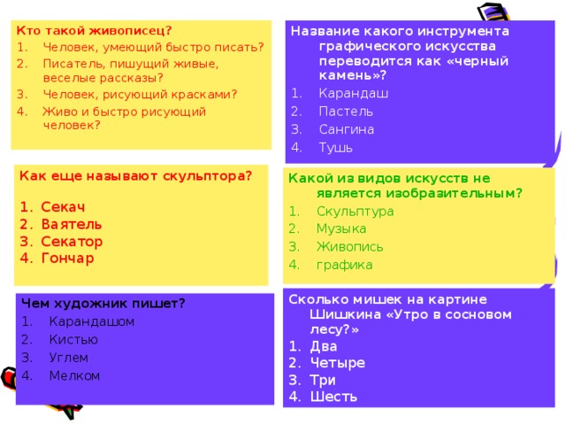 Кто такой живописец? Человек, умеющий быстро писать? Писатель, пишущий живые, веселые рассказы? Человек, рисующий красками? Живо и быстро рисующий человек? Название какого инструмента графического искусства переводится как «черный камень»? Карандаш Пастель Сангина Тушь Как еще называют скульптора? Секач Ваятель Секатор Гончар Какой из видов искусств не является изобразительным? Скульптура Музыка Живопись графика Сколько мишек на картине Шишкина «Утро в сосновом лесу?» Два Четыре Три Шесть Чем художник пишет? Карандашом Кистью Углем Мелком