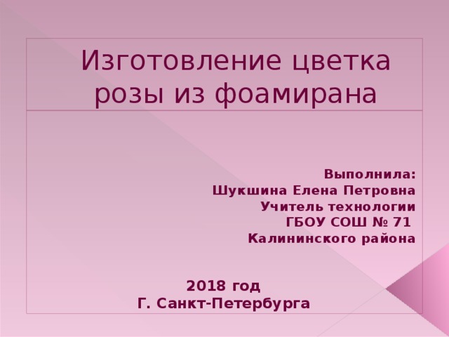 Изготовление цветка розы из фоамирана    Выполнила:  Шукшина Елена Петровна Учитель технологии ГБОУ СОШ № 71 Калининского района   2018 год Г. Санкт-Петербурга    