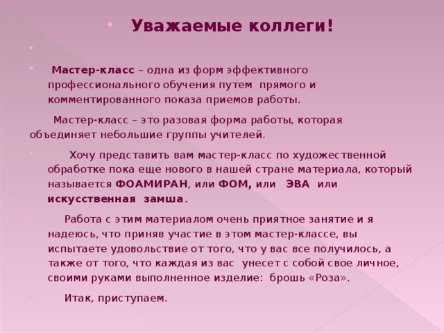 Уважаемые коллеги!   Мастер-класс  – одна из форм эффективного профессионального обучения путем прямого и комментированного показа приемов работы.  Мастер-класс – это разовая форма работы, которая объединяет небольшие группы учителей.    Хочу представить вам мастер-класс по художественной обработке пока еще нового в нашей стране материала, который называется ФОАМИРАН , или ФОМ, или ЭВА или искусственная замша .  Работа с этим материалом очень приятное занятие и я надеюсь, что приняв участие в этом мастер-классе, вы испытаете удовольствие от того, что у вас все получилось, а также от того, что каждая из вас унесет с собой свое личное, своими руками выполненное изделие: брошь «Роза».  Итак, приступаем. 