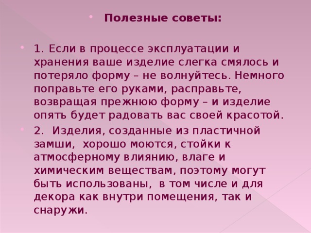 Полезные советы:  1.  Если в процессе эксплуатации и хранения ваше изделие слегка смялось и потеряло форму – не волнуйтесь. Немного поправьте его руками, расправьте, возвращая прежнюю форму – и изделие опять будет радовать вас своей красотой. 2.  Изделия, созданные из пластичной замши, хорошо моются, стойки к атмосферному влиянию, влаге и химическим веществам, поэтому могут быть использованы, в том числе и для декора как внутри помещения, так и снаружи. 