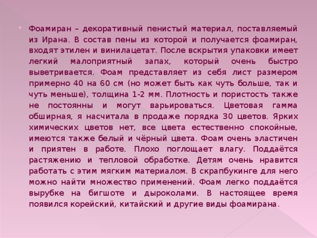 Фоамиран – декоративный пенистый материал, поставляемый из Ирана. В состав пены из которой и получается фоамиран, входят этилен и винилацетат. После вскрытия упаковки имеет легкий малоприятный запах, который очень быстро выветривается. Фоам представляет из себя лист размером примерно 40 на 60 см (но может быть как чуть больше, так и чуть меньше), толщина 1-2 мм. Плотность и пористость также не постоянны и могут варьироваться. Цветовая гамма обширная, я насчитала в продаже порядка 30 цветов. Ярких химических цветов нет, все цвета естественно спокойные, имеются также белый и чёрный цвета. Фоам очень эластичен и приятен в работе. Плохо поглощает влагу. Поддаётся растяжению и тепловой обработке. Детям очень нравится работать с этим мягким материалом. В скрапбукинге для него можно найти множество применений. Фоам легко поддаётся вырубке на бигшоте и дыроколами. В настоящее время появился корейский, китайский и другие виды фоамирана. 