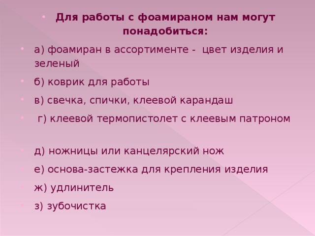 Для работы с фоамираном нам могут понадобиться: а) фоамиран в ассортименте - цвет изделия и зеленый б) коврик для работы в) свечка, спички, клеевой карандаш  г) клеевой термопистолет с клеевым патроном д) ножницы или канцелярский нож е) основа-застежка для крепления изделия ж) удлинитель з) зубочистка 