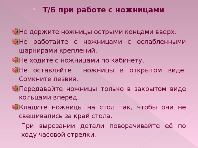 Т/Б при работе с ножницами  Не держите ножницы острыми концами вверх. Не работайте с ножницами с ослабленными шарнирами креплений. Не ходите с ножницами по кабинету. Не оставляйте ножницы в открытом виде. Сомкните лезвия. Передавайте ножницы только в закрытом виде кольцами вперед. Кладите ножницы на стол так, чтобы они не свешивались за край стола. При вырезании детали поворачивайте её по ходу часовой стрелки. 