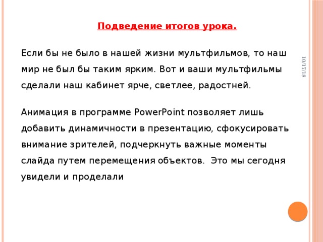 10/17/18 Подведение итогов урока. Если бы не было в нашей жизни мультфильмов, то наш мир не был бы таким ярким. Вот и ваши мультфильмы сделали наш кабинет ярче, светлее, радостней. Анимация в программе PowerPoint позволяет лишь  добавить динамичности в презентацию, сфокусировать внимание зрителей, подчеркнуть важные моменты слайда путем перемещения объектов.  Это мы сегодня увидели и проделали