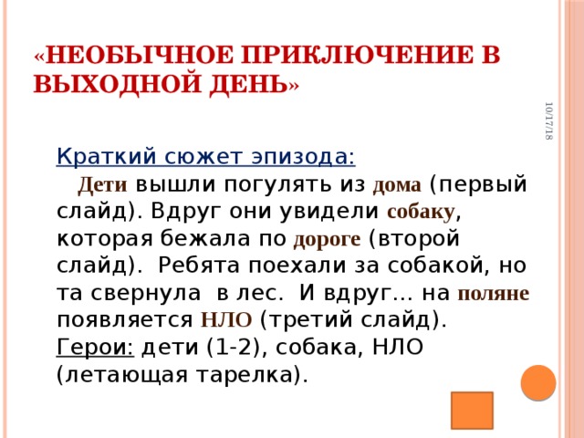 10/17/18 «Необычное приключение в выходной день» Краткий сюжет эпизода:   Дети вышли погулять из дома (первый слайд). Вдруг они увидели собаку , которая бежала по дороге (второй слайд).   Ребята поехали за собакой, но та свернула   в лес.   И вдруг … на поляне появляется НЛО (третий слайд).  Герои: дети (1-2), собака, НЛО (летающая тарелка).