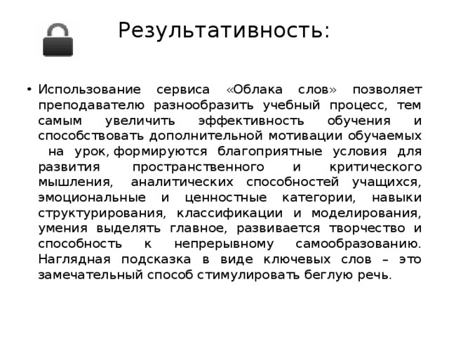 Результативность:   Использование сервиса «Облака слов» позволяет преподавателю разнообразить учебный процесс, тем самым увеличить эффективность обучения и способствовать дополнительной мотивации обучаемых на урок, формируются благоприятные условия для развития  пространственного и критического мышления,  аналитических способностей учащихся, эмоциональные и ценностные категории, навыки структурирования, классификации и моделирования, умения выделять главное, развивается творчество и способность к непрерывному самообразованию. Наглядная подсказка в виде ключевых слов – это замечательный способ стимулировать беглую речь. 