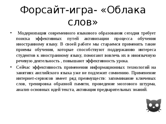 Форсайт-игра- «Облака слов»  Модернизация современного языкового образования сегодня требует поиска эффективных путей активизации процесса обучения иностранному языку. В своей работе мы стараемся применять такие приемы обучения, которые способствуют поддержанию интереса студентов к иностранному языку, помогают вовлечь их в иноязычную речевую деятельность , повышают эффективность урока. Сейчас эффективность применения информационных технологий на занятиях английского языка уже не подлежит сомнению. Применение интернет-сервисов имеет ряд преимуществ: запоминание ключевых слов, тренировка образной памяти, проведение мозгового штурма, анализ основных идей текста, активация предварительных знаний.    