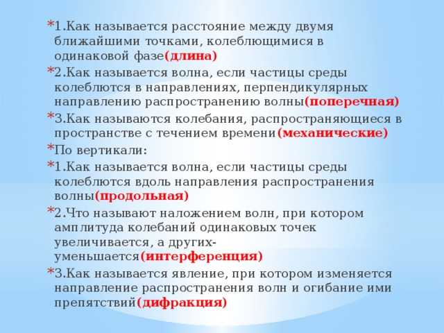 1.Как называется расстояние между двумя ближайшими точками, колеблющимися в одинаковой фазе (длина) 2.Как называется волна, если частицы среды колеблются в направлениях, перпендикулярных направлению распространению волны (поперечная) 3.Как называются колебания, распространяющиеся в пространстве с течением времени (механические) По вертикали: 1.Как называется волна, если частицы среды колеблются вдоль направления распространения волны (продольная) 2.Что называют наложением волн, при котором амплитуда колебаний одинаковых точек увеличивается, а других-уменьшается (интерференция) 3.Как называется явление, при котором изменяется направление распространения волн и огибание ими препятствий (дифракция) 