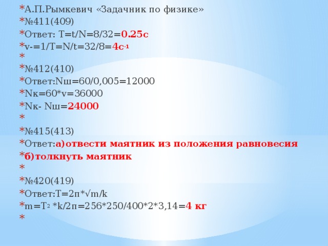 А.П.Рымкевич «Задачник по физике» № 411(409) Ответ: Т=t/N=8/32= 0.25c v-=1/T=N/t=32/8= 4c -1   № 412(410) Ответ:Nш=60/0,005=12000 Nк=60*v=36000 Nк- Nш= 24000   № 415(413) Ответ: а)отвести маятник из положения равновесия б)толкнуть маятник   № 420(419) Ответ:T=2п*√m/k m=T 2 *k/2п=256*250/400*2*3,14= 4 кг   