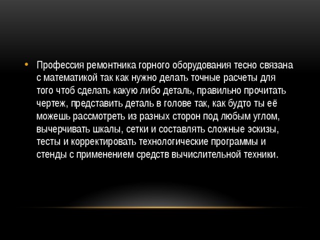 Профессия ремонтника горного оборудования тесно связана с математикой так как нужно делать точные расчеты для того чтоб сделать какую либо деталь, правильно прочитать чертеж, представить деталь в голове так, как будто ты её можешь рассмотреть из разных сторон под любым углом, вычерчивать шкалы, сетки и составлять сложные эскизы, тесты и корректировать технологические программы и стенды с применением средств вычислительной техники. 