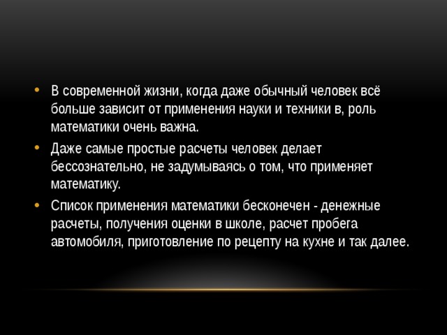 В современной жизни, когда даже обычный человек всё больше зависит от применения науки и техники в, роль математики очень важна. Даже самые простые расчеты человек делает бессознательно, не задумываясь о том, что применяет математику. Список применения математики бесконечен - денежные расчеты, получения оценки в школе, расчет пробега автомобиля, приготовление по рецепту на кухне и так далее. 