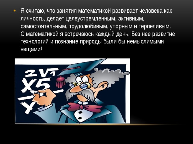 Я считаю, что занятия математикой развивает человека как личность, делает целеустремленным, активным, самостоятельным, трудолюбивым, упорным и терпеливым. С математикой я встречаюсь каждый день. Без нее развитие технологий и познание природы были бы немыслимыми вещами!  