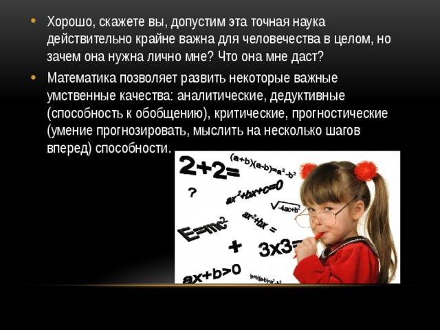 Хорошо, скажете вы, допустим эта точная наука действительно крайне важна для человечества в целом, но зачем она нужна лично мне? Что она мне даст? Математика позволяет развить некоторые важные умственные качества: аналитические, дедуктивные (способность к обобщению), критические, прогностические (умение прогнозировать, мыслить на несколько шагов вперед) способности. 