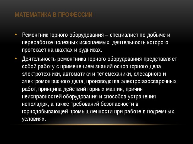 Математика в профессии Ремонтник горного оборудования – специалист по добыче и переработке полезных ископаемых, деятельность которого протекает на шахтах и рудниках. Деятельность ремонтника горного оборудования представляет собой работу с применением знаний основ горного дела, электротехники, автоматики и телемеханики, слесарного и электромонтажного дела, производства электрогазосварочных работ, принципа действий горных машин, причин неисправностей оборудования и способов устранения неполадок, а также требований безопасности в горнодобывающей промышленности при работе в подземных условиях. 
