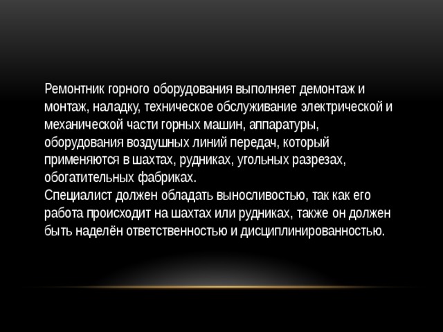 Ремонтник горного оборудования выполняет демонтаж и монтаж, наладку, техническое обслуживание электрической и механической части горных машин, аппаратуры, оборудования воздушных линий передач, который применяются в шахтах, рудниках, угольных разрезах, обогатительных фабриках. Специалист должен обладать выносливостью, так как его работа происходит на шахтах или рудниках, также он должен быть наделён ответственностью и дисциплинированностью. 