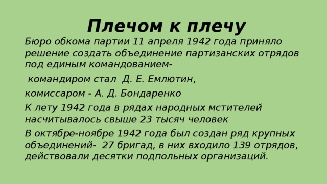Плечом к плечу   Бюро обкома партии 11 апреля 1942 года приняло решение создать объединение партизанских отрядов под единым командованием-  командиром стал Д. Е. Емлютин, комиссаром - А. Д. Бондаренко К лету 1942 года в рядах народных мстителей насчитывалось свыше 23 тысяч человек В октябре-ноябре 1942 года был создан ряд крупных объединений- 27 бригад, в них входило 139 отрядов, действовали десятки подпольных организаций.