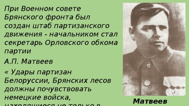 При Военном совете Брянского фронта был создан штаб партизанского движения - начальником стал секретарь Орловского обкома партии А.П. Матвеев « Удары партизан Белоруссии, Брянских лесов должны почувствовать немецкие войска, находящиеся не только в тылу, но и действующие под Воронежем, у Сталинграда, на Волге» ( газета « Правда» 14 сентября 1942 года)  Матвеев А.П .