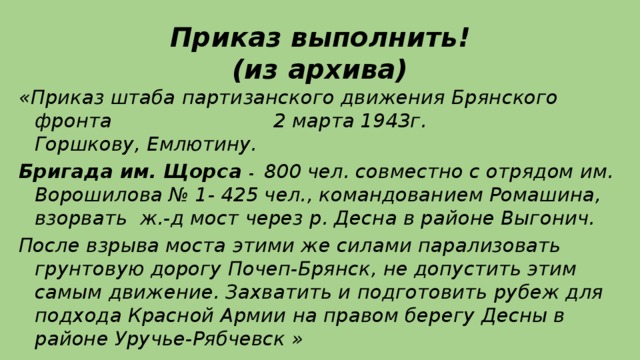 Приказ выполнить!  (из архива) «Приказ штаба партизанского движения Брянского фронта 2 марта 1943г.  Горшкову, Емлютину. Бригада им. Щорса - 800 чел. совместно с отрядом им. Ворошилова № 1- 425 чел., командованием Ромашина, взорвать ж.-д мост через р. Десна в районе Выгонич. После взрыва моста этими же силами парализовать грунтовую дорогу Почеп-Брянск, не допустить этим самым движение. Захватить и подготовить рубеж для подхода Красной Армии на правом берегу Десны в районе Уручье-Рябчевск »