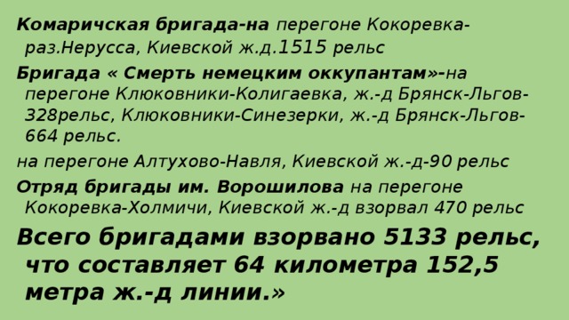 Комаричская бригада-на перегоне Кокоревка-раз.Нерусса, Киевской ж.д. 1515 рельс Бригада « Смерть немецким оккупантам»- на перегоне Клюковники-Колигаевка, ж.-д Брянск-Льгов-328рельс, Клюковники-Синезерки, ж.-д Брянск-Льгов-664 рельс. на перегоне Алтухово-Навля, Киевской ж.-д-90 рельс Отряд бригады им. Ворошилова на перегоне Кокоревка-Холмичи, Киевской ж.-д взорвал 470 рельс Всего бригадами взорвано 5133 рельс, что составляет 64 километра 152,5 метра ж.-д линии.»