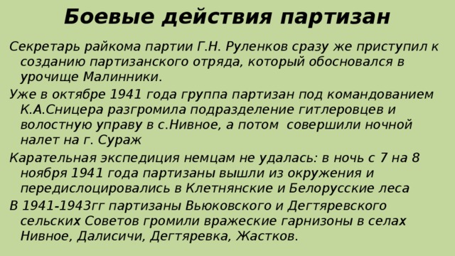 Боевые действия партизан Секретарь райкома партии Г.Н. Руленков сразу же приступил к созданию партизанского отряда, который обосновался в урочище Малинники. Уже в октябре 1941 года группа партизан под командованием К.А.Сницера разгромила подразделение гитлеровцев и волостную управу в с.Нивное, а потом совершили ночной налет на г. Сураж Карательная экспедиция немцам не удалась: в ночь с 7 на 8 ноября 1941 года партизаны вышли из окружения и передислоцировались в Клетнянские и Белорусские леса В 1941-1943гг партизаны Вьюковского и Дегтяревского сельских Советов громили вражеские гарнизоны в селах Нивное, Далисичи, Дегтяревка, Жастков.