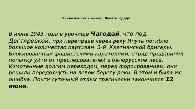 Во имя павших и живых . Память сердца .   В июне 1943 года в урочище Чагодай , что под Дегтяревкой, при переправе через реку Ипуть погибло большое количество партизан 3-й Клетнянской бригады. Блокированный фашистскими карателями, отряд предпринял попытку уйти от преследователей в белорусские леса. Измотанные долгим переходом, перед форсированием, они решили передохнуть на левом берегу реки. В этом и была их ошибка. Почти суточный отдых трагически закончился 12 июня .
