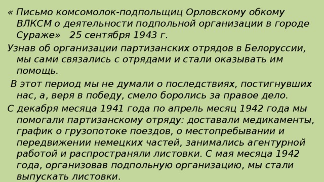 « Письмо комсомолок-подпольщиц Орловскому обкому ВЛКСМ о деятельности подпольной организации в городе Сураже» 25 сентября 1943 г. Узнав об организации партизанских отрядов в Белоруссии, мы сами связались с отрядами и стали оказывать им помощь.  В этот период мы не думали о последствиях, постигнувших нас, а, веря в победу, смело боролись за правое дело. С декабря месяца 1941 года по апрель месяц 1942 года мы помогали партизанскому отряду: доставали медикаменты, график о грузопотоке поездов, о местопребывании и передвижении немецких частей, занимались агентурной работой и распространяли листовки. С мая месяца 1942 года, организовав подпольную организацию, мы стали выпускать листовки.