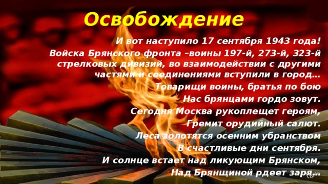 Освобождение И вот наступило 17 сентября 1943 года! Войска Брянского фронта –воины 197-й, 273-й, 323-й стрелковых дивизий, во взаимодействии с другими частями и соединениями вступили в город… Товарищи воины, братья по бою Нас брянцами гордо зовут. Сегодня Москва рукоплещет героям, Гремит орудийный салют. Леса золотятся осенним убранством В счастливые дни сентября. И солнце встает над ликующим Брянском, Над Брянщиной рдеет заря…