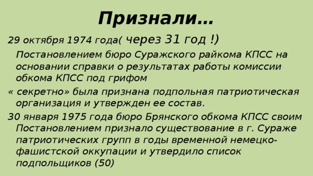 Признали… 29 октября 1974 года( через 31 год !) п остановлением бюро Суражского райкома КПСС на основании справки о результатах работы комиссии обкома КПСС под грифом « секретно» была признана подпольная патриотическая организация и утвержден ее состав. 30 января 1975 года бюро Брянского обкома КПСС своим Постановлением признало существование в г. Сураже патриотических групп в годы временной немецко-фашистской оккупации и утвердило список подпольщиков (50)